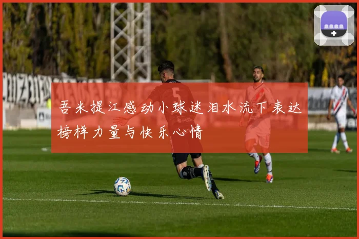 吾米提江感动小球迷泪水流下表达榜样力量与快乐心情