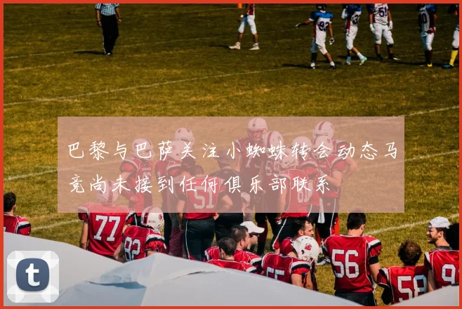 巴黎与巴萨关注小蜘蛛转会动态马竞尚未接到任何俱乐部联系