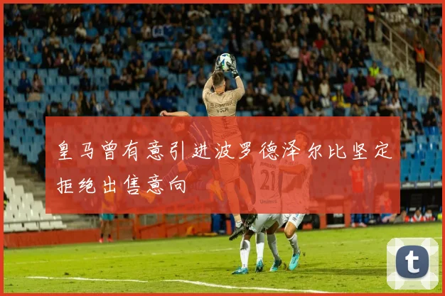 皇马曾有意引进波罗德泽尔比坚定拒绝出售意向