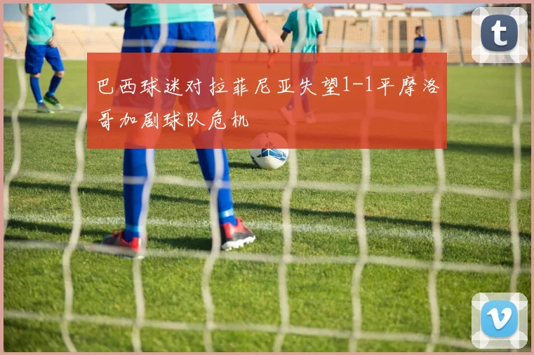 巴西球迷对拉菲尼亚失望1-1平摩洛哥加剧球队危机