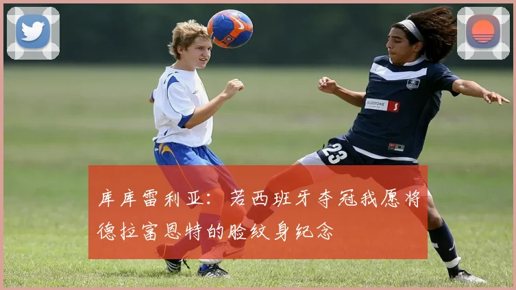 库库雷利亚：若西班牙夺冠我愿将德拉富恩特的脸纹身纪念
