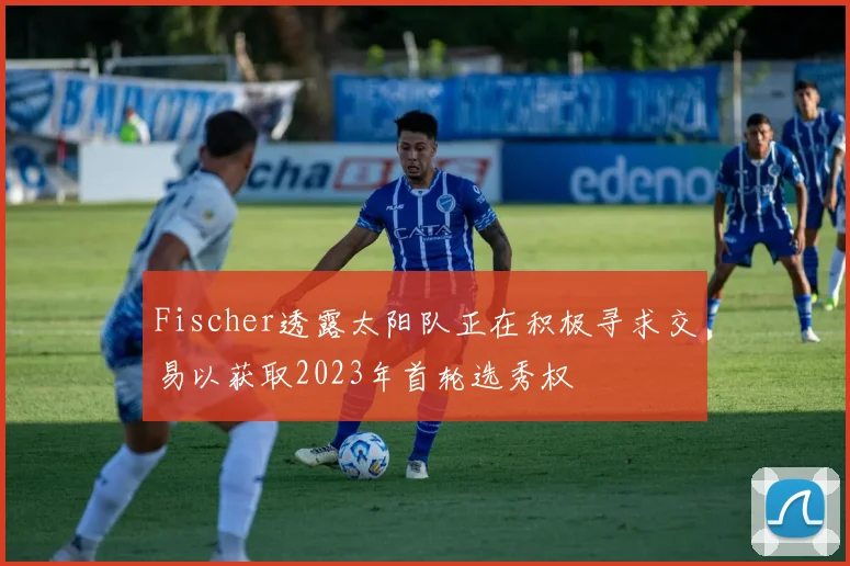 Fischer透露太阳队正在积极寻求交易以获取2023年首轮选秀权