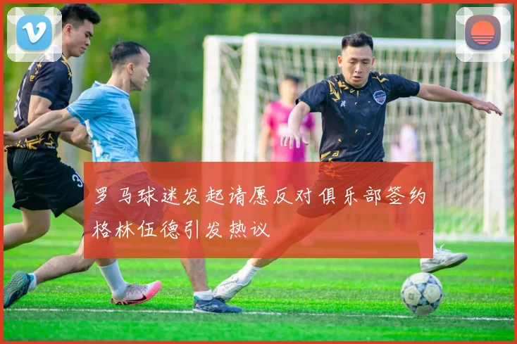 罗马球迷发起请愿反对俱乐部签约格林伍德引发热议