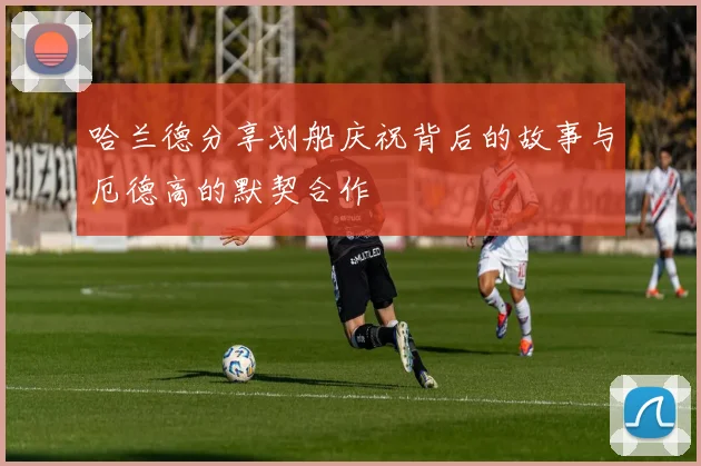 哈兰德分享划船庆祝背后的故事与厄德高的默契合作