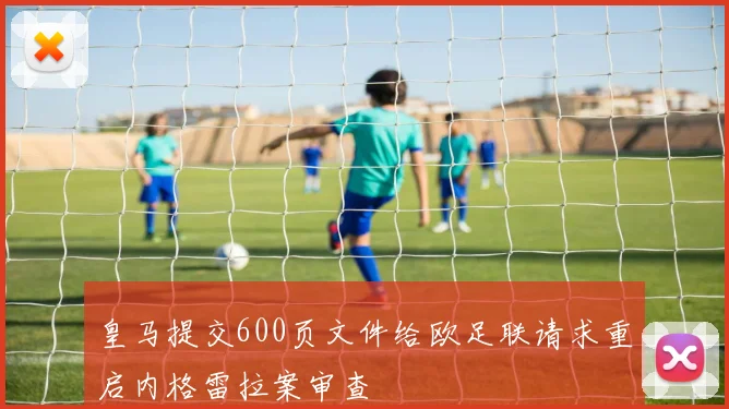 皇马提交600页文件给欧足联请求重启内格雷拉案审查