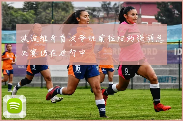 波波维奇首次登机前往纽约强调总决赛仍在进行中