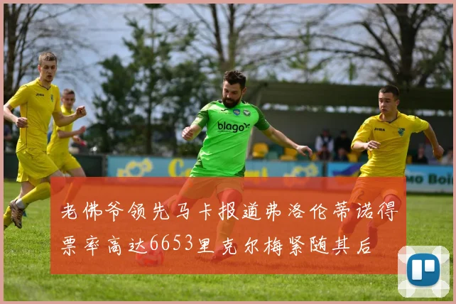 老佛爷领先马卡报道弗洛伦蒂诺得票率高达6653里克尔梅紧随其后