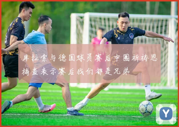 库拉索与德国球员赛后中圈祈祷恩梅查表示赛后我们都是兄弟