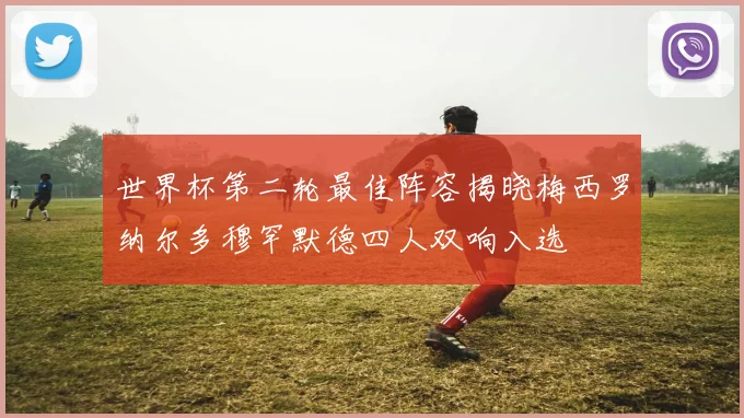 世界杯第二轮最佳阵容揭晓梅西罗纳尔多穆罕默德四人双响入选
