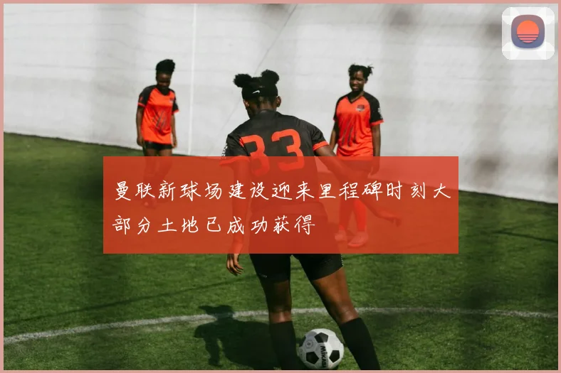 曼联新球场建设迎来里程碑时刻大部分土地已成功获得