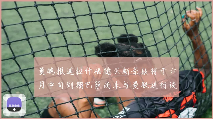 曼晚报道拉什福德买断条款将于六月中旬到期巴萨尚未与曼联进行谈判