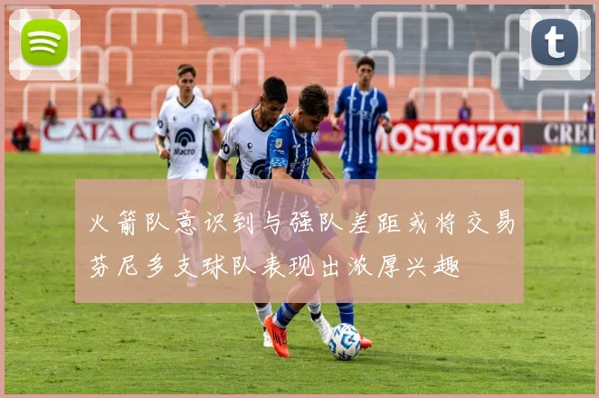 火箭队意识到与强队差距或将交易芬尼多支球队表现出浓厚兴趣